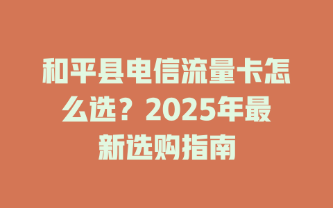 和平县电信流量卡怎么选？2025年最新选购指南