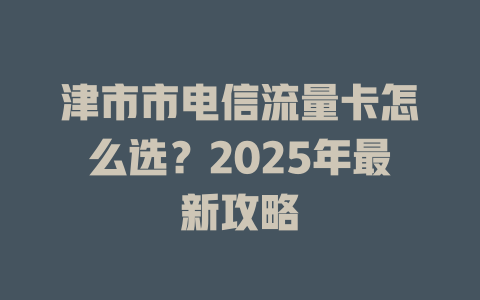 津市市电信流量卡怎么选？2025年最新攻略