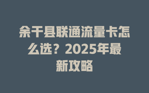 余干县联通流量卡怎么选？2025年最新攻略