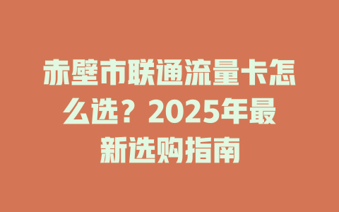 赤壁市联通流量卡怎么选？2025年最新选购指南