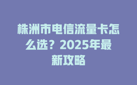 株洲市电信流量卡怎么选？2025年最新攻略