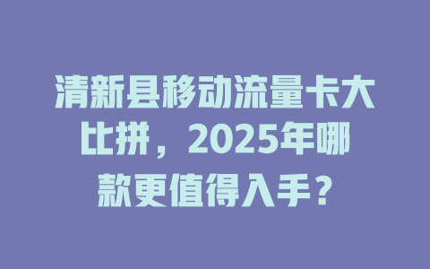 清新县移动流量卡大比拼，2025年哪款更值得入手？