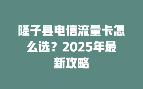 隆子县电信流量卡怎么选？2025年最新攻略