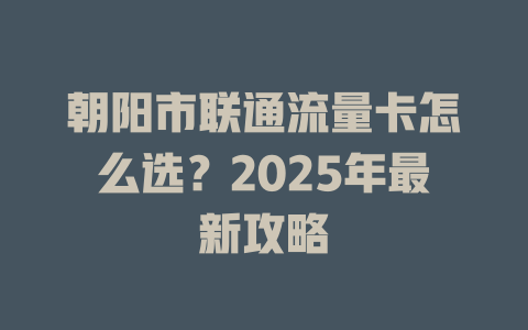 朝阳市联通流量卡怎么选？2025年最新攻略