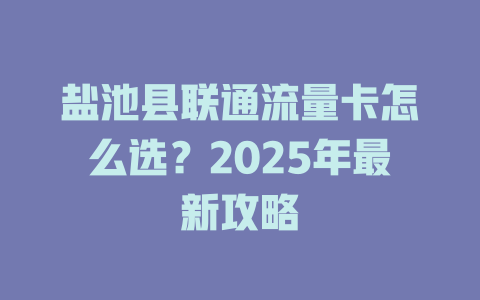 盐池县联通流量卡怎么选？2025年最新攻略