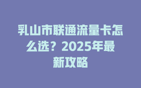 乳山市联通流量卡怎么选？2025年最新攻略