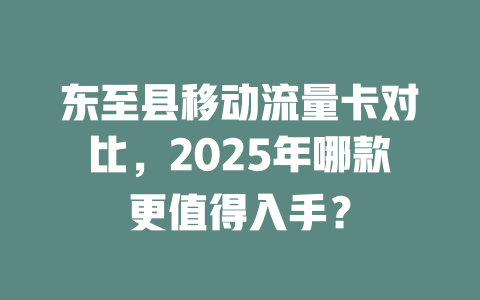 东至县移动流量卡对比，2025年哪款更值得入手？
