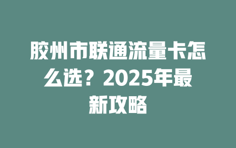胶州市联通流量卡怎么选？2025年最新攻略