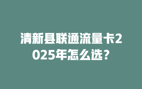 清新县联通流量卡2025年怎么选？
