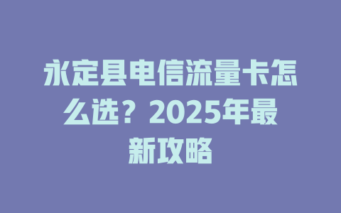 永定县电信流量卡怎么选？2025年最新攻略