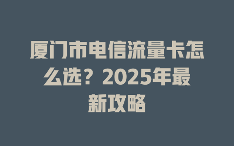 厦门市电信流量卡怎么选？2025年最新攻略