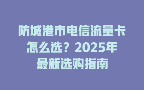 防城港市电信流量卡怎么选？2025年最新选购指南