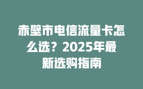 赤壁市电信流量卡怎么选？2025年最新选购指南