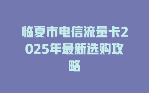 临夏市电信流量卡2025年最新选购攻略