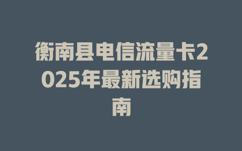 衡南县电信流量卡2025年最新选购指南