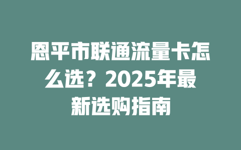 恩平市联通流量卡怎么选？2025年最新选购指南