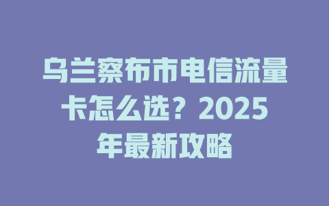 乌兰察布市电信流量卡怎么选？2025年最新攻略