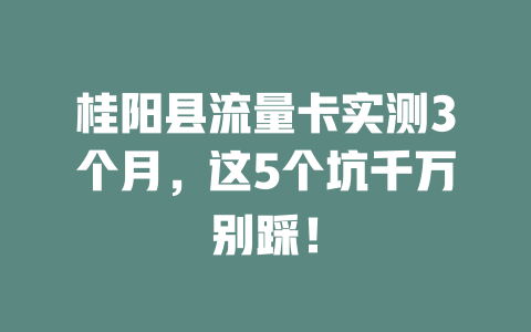 桂阳县流量卡实测3个月，这5个坑千万别踩！