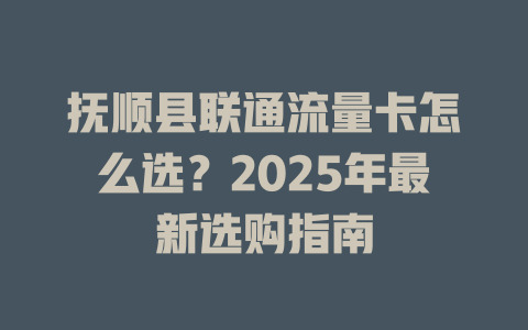 抚顺县联通流量卡怎么选？2025年最新选购指南