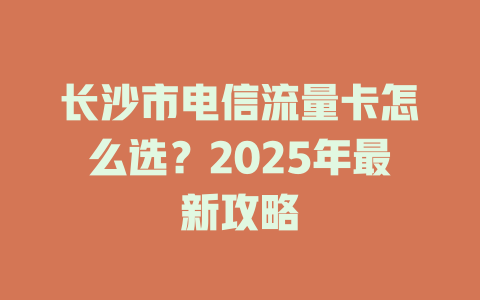 长沙市电信流量卡怎么选？2025年最新攻略