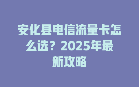 安化县电信流量卡怎么选？2025年最新攻略