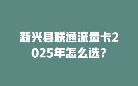 新兴县联通流量卡2025年怎么选？