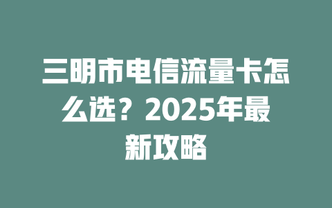 三明市电信流量卡怎么选？2025年最新攻略