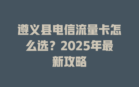 遵义县电信流量卡怎么选？2025年最新攻略