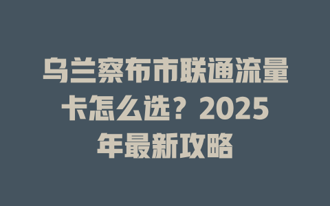 乌兰察布市联通流量卡怎么选？2025年最新攻略