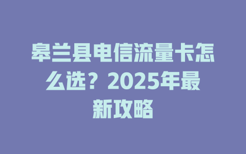 皋兰县电信流量卡怎么选?2025年最新攻略