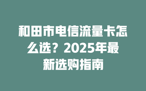 和田市电信流量卡怎么选?2025年最新选购指南
