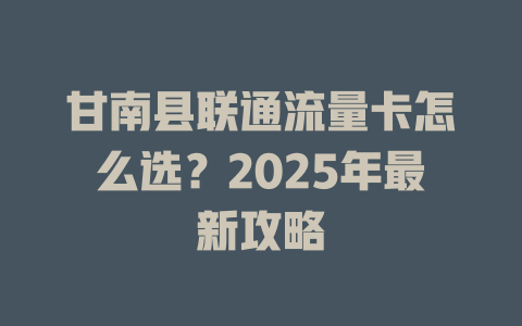 甘南县联通流量卡怎么选？2025年最新攻略