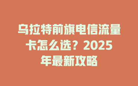 乌拉特前旗电信流量卡怎么选？2025年最新攻略