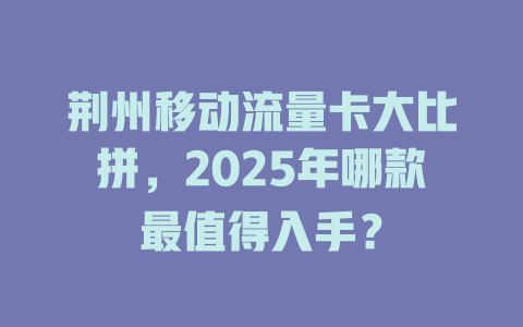 荆州移动流量卡大比拼，2025年哪款最值得入手？