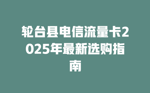轮台县电信流量卡2025年最新选购指南