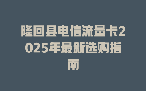 隆回县电信流量卡2025年最新选购指南
