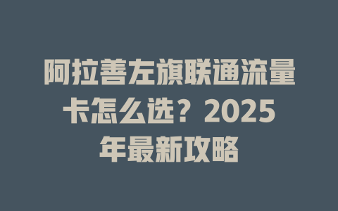 阿拉善左旗联通流量卡怎么选？2025年最新攻略
