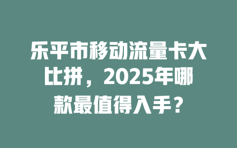 乐平市移动流量卡大比拼，2025年哪款最值得入手？
