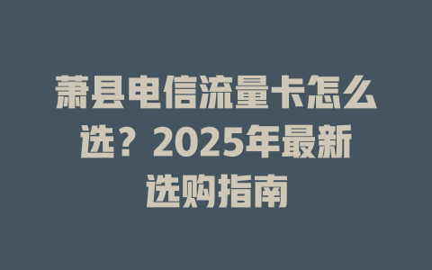 萧县电信流量卡怎么选？2025年最新选购指南