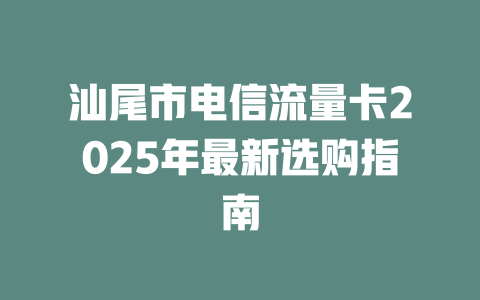 汕尾市电信流量卡2025年最新选购指南