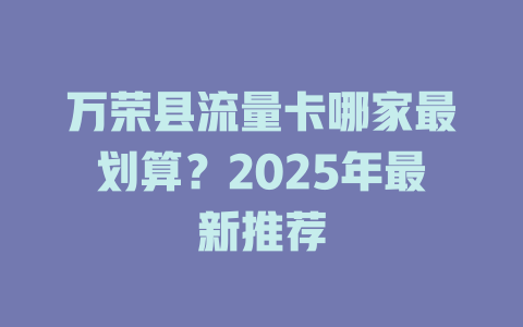 万荣县流量卡哪家最划算？2025年最新推荐