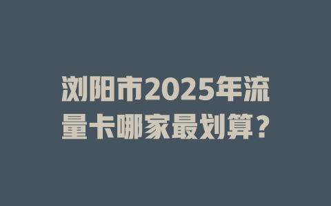 浏阳市2025年流量卡哪家最划算？