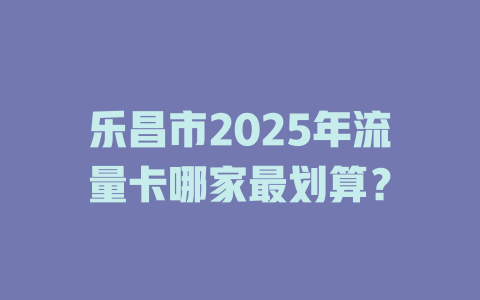乐昌市2025年流量卡哪家最划算？