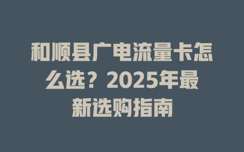 和顺县广电流量卡怎么选？2025年最新选购指南