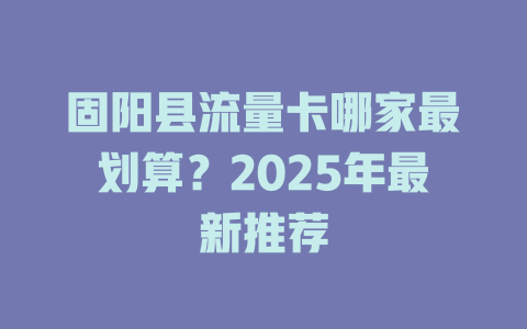 固阳县流量卡哪家最划算？2025年最新推荐