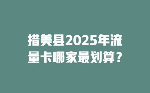 措美县2025年流量卡哪家最划算？
