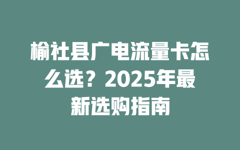 榆社县广电流量卡怎么选？2025年最新选购指南
