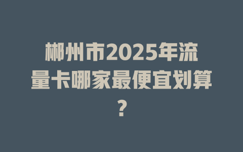 郴州市2025年流量卡哪家最便宜划算？