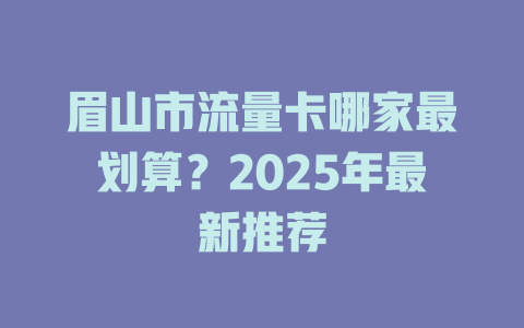 眉山市流量卡哪家最划算？2025年最新推荐