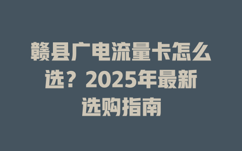 赣县广电流量卡怎么选？2025年最新选购指南